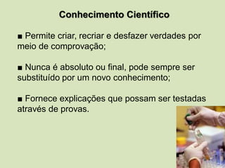 Conhecimento Científico
■ Permite criar, recriar e desfazer verdades por
meio de comprovação;
■ Nunca é absoluto ou final, pode sempre ser
substituído por um novo conhecimento;
■ Fornece explicações que possam ser testadas
através de provas.
 