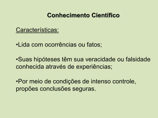 Conhecimento Científico
Características:
•Lida com ocorrências ou fatos;
•Suas hipóteses têm sua veracidade ou falsidade
conhecida através de experiências;
•Por meio de condições de intenso controle,
propões conclusões seguras.
 