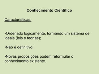 Conhecimento Científico
Características:
•Ordenado logicamente, formando um sistema de
ideais (leis e teorias);
•Não é definitivo;
•Novas proposições podem reformular o
conhecimento existente.
 
