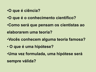 •O que é ciência?
•O que é o conhecimento científico?
•Como será que pensam os cientistas ao
elaborarem uma teoria?
•Vocês conhecem alguma teoria famosa?
• O que é uma hipótese?
•Uma vez formulada, uma hipótese será
sempre válida?
 