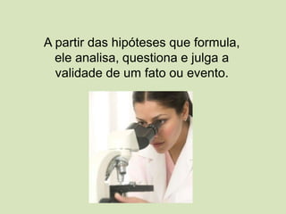 A partir das hipóteses que formula,
ele analisa, questiona e julga a
validade de um fato ou evento.
 