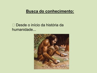 Busca do conhecimento:
Desde o início da história da
humanidade...
 