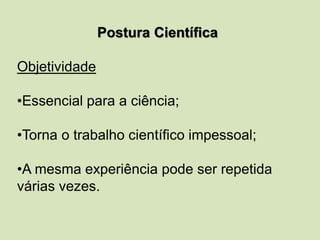 Postura Científica
Objetividade
•Essencial para a ciência;
•Torna o trabalho científico impessoal;
•A mesma experiência pode ser repetida
várias vezes.
 
