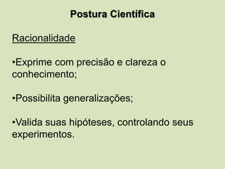 Postura Científica
Racionalidade
•Exprime com precisão e clareza o
conhecimento;
•Possibilita generalizações;
•Valida suas hipóteses, controlando seus
experimentos.
 