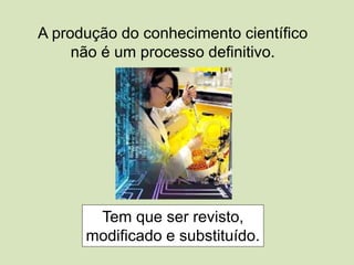 A produção do conhecimento científico
não é um processo definitivo.
Tem que ser revisto,
modificado e substituído.
 