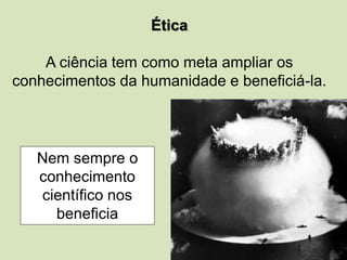 Ética
A ciência tem como meta ampliar os
conhecimentos da humanidade e beneficiá-la.
Nem sempre o
conhecimento
científico nos
beneficia
 