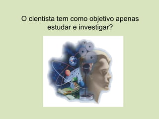 O cientista tem como objetivo apenas
estudar e investigar?
 