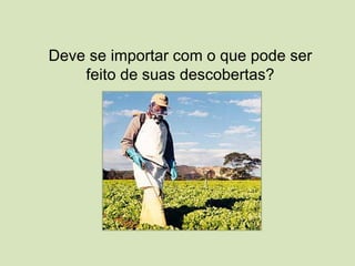 Deve se importar com o que pode ser
feito de suas descobertas?
 