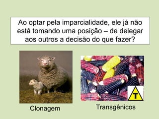 Ao optar pela imparcialidade, ele já não
está tomando uma posição – de delegar
aos outros a decisão do que fazer?
Clonagem Transgênicos
 