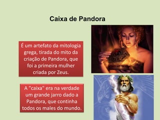 Caixa de Pandora
A "caixa" era na verdade
um grande jarro dado a
Pandora, que continha
todos os males do mundo.
É um artefato da mitologia
grega, tirada do mito da
criação de Pandora, que
foi a primeira mulher
criada por Zeus.
 