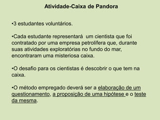 Atividade-Caixa de Pandora
•3 estudantes voluntários.
•Cada estudante representará um cientista que foi
contratado por uma empresa petrolífera que, durante
suas atividades exploratórias no fundo do mar,
encontraram uma misteriosa caixa.
•O desafio para os cientistas é descobrir o que tem na
caixa.
•O método empregado deverá ser a elaboração de um
questionamento, a proposição de uma hipótese e o teste
da mesma.
 