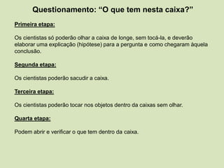Questionamento: “O que tem nesta caixa?”
Primeira etapa:
Os cientistas só poderão olhar a caixa de longe, sem tocá-la, e deverão
elaborar uma explicação (hipótese) para a pergunta e como chegaram àquela
conclusão.
Segunda etapa:
Os cientistas poderão sacudir a caixa.
Terceira etapa:
Os cientistas poderão tocar nos objetos dentro da caixas sem olhar.
Quarta etapa:
Podem abrir e verificar o que tem dentro da caixa.
 