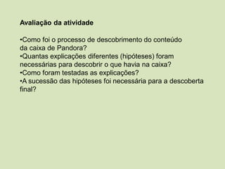 Avaliação da atividade
•Como foi o processo de descobrimento do conteúdo
da caixa de Pandora?
•Quantas explicações diferentes (hipóteses) foram
necessárias para descobrir o que havia na caixa?
•Como foram testadas as explicações?
•A sucessão das hipóteses foi necessária para a descoberta
final?
 