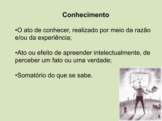 Conhecimento
•O ato de conhecer, realizado por meio da razão
e/ou da experiência;
•Ato ou efeito de apreender intelectualmente, de
perceber um fato ou uma verdade;
•Somatório do que se sabe.
 