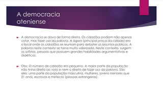 A democracia
ateniense
► A democracia se dava de forma direta. Os cidadãos podiam não apenas
votar, mas fazer uso da palavra. A ágora (principal praça da cidade) era
o local onde os cidadãos se reuniam para debater os assuntos públicos. A
palavra neste contexto se torna muito valorizada. Neste contexto, surgem
os sofistas, pessoas que possuem grandes habilidades argumentativas e
dialéticas.
► Obs: O número de cidadão era pequeno. A maior parte da população
não tinha direito ao voto e nem o direito de fazer uso da palavra. São
eles: uma parte da população masculina, mulheres, jovens menores que
21 anos, escravos e metecos (pessoas estrangeiras).
 