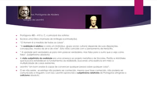 Os sofistas: Protágoras de Abdera
e
Górgias de Leontini
► Protágoras 480 – 410 a. C, o principal dos sofistas;
► Escreve uma Obra chamada de Antilogia (contradição).
► “O Homem é a medida de todas as coisas”.
► “A realidade é relativa a cada um (indivíduo, grupo social, cultura) depende de suas disposições,
concepções, modos de ser e de viver”. Esta visão coincide com o pensamento de Heráclito.
► “ A verdade será verdadeira se para mim parecer verdadeira, mas falsa para o outro que a veja como
falsa”. (subjetivismo absoluto)
► A visão subjetivista da realidade era uma ameaça ao projeto metafísico de Sócrates, Platão e Aristóteles
que buscava estabelecer os fundamentos da realidade, buscando uma essência em meio a
multiplicidade de coisas existentes.
► Leontini “Um bom orador é capaz de convencer qualquer pessoa sobre qualquer coisa”.
► O ser não existe; se existisse não poderia ser conhecido, mesmo que fosse conhecido, não poderia ser
comunicado a ninguém. Com isso, Leontini aprofunda o subjetivismo relativista de Protágoras atingindo o
ceticismo absoluto.
 