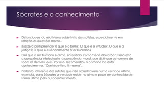 Sócrates e o conhecimento
► Distanciou-se do relativismo subjetivista dos sofistas, especialmente em
relação as questões morais.
► Buscava compreender o que é o bem?; O que é a virtude?; O que é a
justiça?; O que é essencialmente o ser humano?
► Dirá que o ser humano é alma, entendida como “sede da razão”. Nela está
a consciência intelectual e a consciência moral, que distingue os homens de
todos os demais seres. Por isso, recomendou o caminho do auto
conhecimento. “Conhece-te a ti mesmo”.
► Portanto, diferente dos sofistas que não acreditavam numa verdade última,
essencial, para Sócrates a verdade reside na alma e pode ser conhecida de
forma última pelo autoconhecimento.
 