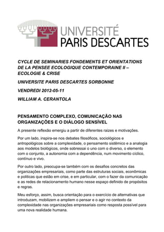 CYCLE DE SEMINARIES FONDEMENTS ET ORIENTATIONS
DE LA PENSEE ECOLOGIQUE CONTEMPORAINE II –
ECOLOGIE & CRISE
UNIVERSITE PARIS DESCARTES SORBONNE
VENDREDI 2012-05-11
WILLIAM A. CERANTOLA


PENSAMENTO COMPLEXO, COMUNICAÇÃO NAS
ORGANIZAÇÕES E O DIÁLOGO SENSÍVEL
A presente reflexão emergiu a partir de diferentes raizes e motivações.

Por um lado, inspira-se nos debates filosóficos, sociológicos e
antropológicos sobre a complexidade, o pensamento sistêmico e a analogia
aos modelos biológicos, onde sobressai o uno com o diverso, o elemento
com o conjunto, a autonomia com a dependência, num movimento cíclico,
contínuo e vivo.

Por outro lado, preocupa-se também com os desafios concretos das
organizações empresariais, como parte das estruturas sociais, econômicas
e politicas que estão em crise, e em particular, com o fazer da comunicação
e as redes de relacionamento humano nesse espaço definido de propósitos
e regras.

Meu esforço, assim, busca orientação para o exercício de alternativas que
introduzam, mobilizem e ampliem o pensar e o agir no contexto da
complexidade nas organizações empresariais como resposta possível para
uma nova realidade humana.
 