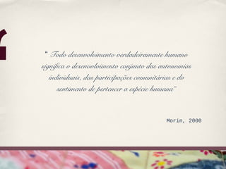 ‘
     “ Todo desenvolvimento verdadeiramente humano
    significa o desenvolvimento conjunto das autonomias
       individuais, das participações comunitárias e do
          sentimento de pertencer a espécie humana”


                                              Morin, 2000
 