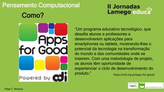 Pensamento Computacional
Filipe T. Moreira
Como?
“Um programa educativo tecnológico, que
desafia alunos e professores a
desenvolverem aplicações para
smartphones ou tablets, mostrando-lhes o
potencial da tecnologia na transformação
do mundo e das comunidades onde se
inserem. Com uma metodologia de projeto,
os alunos têm oportunidade de
experienciar o ciclo de desenvolvimento do
produto.” https://cdi.org.pt/apps-for-good/
 