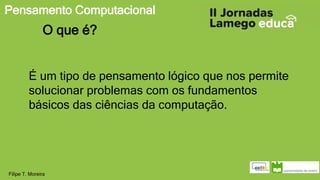 Pensamento Computacional
Filipe T. Moreira
O que é?
É um tipo de pensamento lógico que nos permite
solucionar problemas com os fundamentos
básicos das ciências da computação.
 