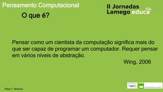 Pensamento Computacional
Filipe T. Moreira
O que é?
Pensar como um cientista da computação significa mais do
que ser capaz de programar um computador. Requer pensar
em vários níveis de abstração.
Wing, 2006
 