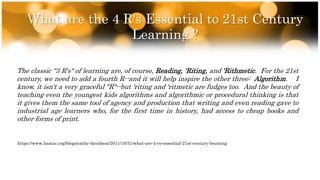 What are the 4 R's Essential to 21st Century
Learning ?
The classic "3 R's" of learning are, of course, Reading, 'Riting, and 'Rithmetic. For the 21st
century, we need to add a fourth R--and it will help inspire the other three: Algorithm. I
know, it isn't a very graceful "R"--but 'riting and 'ritmetic are fudges too. And the beauty of
teaching even the youngest kids algorithms and algorithmic or procedural thinking is that
it gives them the same tool of agency and production that writing and even reading gave to
industrial age learners who, for the first time in history, had access to cheap books and
other forms of print.
https://www.hastac.org/blogs/cathy-davidson/2011/10/31/what-are-4-rs-essential-21st-century-learning
 
