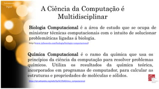 Letramento
Digital
Biologia Computacional é a área de estudo que se ocupa de
ministrar técnicas computacionais com o intuito de solucionar
problemáticas ligadas á biologia.
http://www.infoescola.com/biologia/biologia-computacional/
Química Computacional é o ramo da química que usa os
princípios da ciência da computação para resolver problemas
químicos. Utiliza os resultados da química teórica,
incorporados em programas de computador, para calcular as
estruturas e propriedades de moléculas e sólidos.
https://pt.wikipedia.org/wiki/Qu%C3%ADmica_computacional
A Ciência da Computação é
Multidisciplinar
 