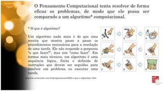 Letramento
Digital O Pensamento Computacional tenta resolver de forma
eficaz os problemas, de modo que ele possa ser
comparado a um algoritmo* computacional.
* O que é algoritmo?
Um algoritmo nada mais é do que uma
receita que mostra passo a passo os
procedimentos necessários para a resolução
de uma tarefa. Ele não responde a pergunta
“o que fazer?”, mas sim “como fazer”. Em
termos mais técnicos, um algoritmo é uma
sequência lógica, finita e definida de
instruções que devem ser seguidas para
resolver um problema ou executar uma
tarefa.
http://m.tecmundo.com.br/programacao/2082-o-que-e-algoritmo-.htm
 