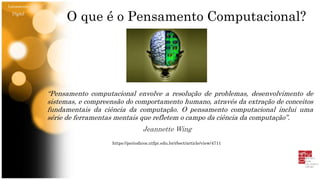 O que é o Pensamento Computacional?
“Pensamento computacional envolve a resolução de problemas, desenvolvimento de
sistemas, e compreensão do comportamento humano, através da extração de conceitos
fundamentais da ciência da computação. O pensamento computacional inclui uma
série de ferramentas mentais que refletem o campo da ciência da computação”.
Jeannette Wing
https://periodicos.utfpr.edu.br/rbect/article/view/4711
Letramento
Digital
 