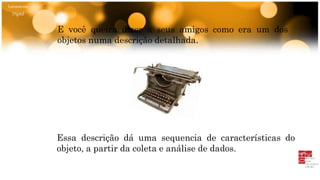 Letramento
Digital
E você queira dizer a seus amigos como era um dos
objetos numa descrição detalhada.
Essa descrição dá uma sequencia de características do
objeto, a partir da coleta e análise de dados.
 