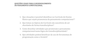 1. Que situações é possível identificar no Currículo do Ensino
Básico que sejam promotoras do pensamento computacional ?
2. Que temas ou tópicos do Currículo são suscetíveis de ser
abordados de forma transdisciplinar?
3. Como desenhar atividades que promovam o pensamento
computacional numa lógica de transdisciplinaridade?
4. Que atividades podem beneficiar do uso de ferramentas de
programação como o Scratch?
QUESTÕES CHAVE PARA O DESENVOLVIMENTO
DO PENSAMENTO COMPUTACIONAL
 