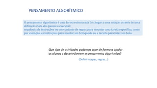 PENSAMENTO ALGORÍTMICO
O pensamento algorítmico é uma forma estruturada de chegar a uma solução através de uma
definição clara dos passos a executar:
sequência de instruções ou um conjunto de regras para executar uma tarefa específica, como
por exemplo, as instruções para montar um brinquedo ou a receita para fazer um bolo.
Que tipo de atividades podemos criar de forma a ajudar
os alunos a desenvolverem o pensamento algorítmico?
(Definir etapas, regras...)
 