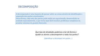 DECOMPOSIÇÃO
A decomposição é uma maneira de pensar sobre as coisas através da identificação e
separação das partes constituintes.
Dessa forma, cada uma das partes pode então ser equacionada, desenvolvida ou
avaliada separadamente, o que torna mais fácil resolver problemas complexos ou
projetar sistemas de grande dimensão.
Que tipo de atividades podemos criar de forma a
ajudar os alunos a decomporem o todo nas partes?
(Identificar e decompor em partes...)
 