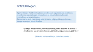 GENERALIZAÇÃO
A generalização é a identificação de semelhanças, regularidades, padrões ou
conexões e a sua exploração pelos alunos na procura de soluções para
resolução de novos problemas.
Ou seja, parte-se da experiência anterior ou de soluções já existentes para
abordar e resolver novos desafios.
Que tipo de atividades podemos criar de forma a ajudar os alunos a
detetarem e usarem semelhanças, conexões, regularidades, padrões?
(Detetar e usar semelhanças, conexões, padrões...)
 