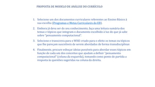 1. Selecione um dos documentos curriculares referentes ao Ensino Básico à
sua escolha (Programas e Metas Curriculares do EB).
2. Embora já deva ser do seu conhecimento, faça uma leitura sumária dos
temas e tópicos que integram o documento escolhido à luz do que já sabe
sobre “pensamento computacional”.
3. Selecione e transcreva para o WIKI criado para o efeito os temas ou tópicos
que lhe pareçam suscetíveis de serem abordados de forma transdisciplinar.
4. Finalmente, procure esboçar ideias possíveis para abordar esses tópicos em
função de cada um dos conceitos que ajudam a definir “pensamento
computacional” (coluna da esquerda), tomando como ponto de partida a
resposta às questões sugeridas na coluna da direita.
PROPOSTA DE MODELO DE ANÁLISE DO CURRÍCULO
 