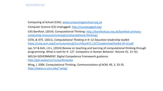 REFERÊNCIAS
Computing at School (CAS): www.computingatschool.org.uk
Computer Science (CS) Unplugged: http://csunplugged.org/
CAS Barefoot. (2014). Computational Thinking: http://barefootcas.org.uk/barefoot-primary-
computing-resources/concepts/computational-thinking/
CSTA, & ISTE. (2011). Computational Thinking in K–12 Education leadership toolkit:
https://csta.acm.org/Curriculum/sub/CurrFiles/471.11CTLeadershiptToolkit-SP-vF.pdf
Lye, S.Y & Koh, J.H.L. (2014) Review on teaching and learning of computational thinking through
programming: What is next for K- 12?. Computers in Human Behavior. Volume 41. 51–61.
WELSH GOVERNMENT. Digital Competence Framework guidance:
http://gov.wales/curriculumforwales
Wing, J. 2006. Computational Thinking. Communications of ACM, 49, 3, 33-35.
http://www.cs.cmu.edu/~wing/
 
