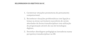 RELEMBRANDO OS OBJETIVOS DA UC
1. Caraterizar situações promotoras do pensamento
computacional;
2. Reconhecer situações problemáticas com ligação a
temas ou áreas curriculares suscetíveis de serem
abordadas de forma transdisciplinar com utilização
da programação através do uso de tecnologias
digitais;
3. Desenhar abordagens pedagógicas inovadoras numa
perspetiva transdisciplinar no EB.
 