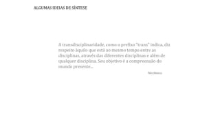 A transdisciplinaridade, como o prefixo “trans” indica, diz
respeito àquilo que está ao mesmo tempo entre as
disciplinas, através das diferentes disciplinas e além de
qualquer disciplina. Seu objetivo é a compreensão do
mundo presente...
Nicolescu
ALGUMAS IDEIAS DE SÍNTESE
 