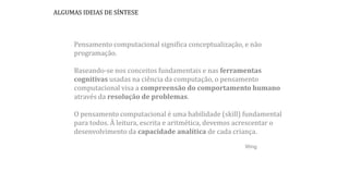 Pensamento computacional significa conceptualização, e não
programação.
Baseando-se nos conceitos fundamentais e nas ferramentas
cognitivas usadas na ciência da computação, o pensamento
computacional visa a compreensão do comportamento humano
através da resolução de problemas.
O pensamento computacional é uma habilidade (skill) fundamental
para todos. À leitura, escrita e aritmética, devemos acrescentar o
desenvolvimento da capacidade analítica de cada criança.
Wing
ALGUMAS IDEIAS DE SÍNTESE
 