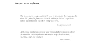 Antes que os alunos possam usar computadores para resolver
problemas, devem primeiro entender os problemas e os
métodos para os resolver.
Welsh Curriculum
O pensamento computacional é uma combinação de investigação
científica, resolução de problemas e competências cognitivas;
Não é pensar como ou sobre computadores.
Carnegie Mellon University
ALGUMAS IDEIAS DE SÍNTESE
 
