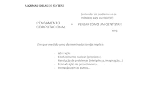 PENSAMENTO
COMPUTACIONAL
ALGUMAS IDEIAS DE SÍNTESE
PENSAR COMO UM CIENTISTA!!
Em que medida uma determinada tarefa implica:
- Abstração
- Conhecimento nuclear (princípios)
- Resolução de problemas (inteligência, imaginação...)
- Formalização de procedimentos
- Interação com os outros...
=
(entender os problemas e os
métodos para os resolver)
Wing
 