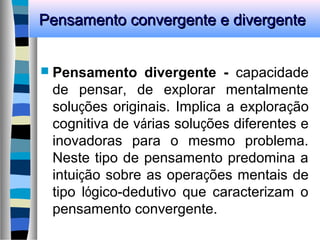 Pensamento convergente e divergentePensamento convergente e divergente
 Pensamento divergente - capacidade
de pensar, de explorar mentalmente
soluções originais. Implica a exploração
cognitiva de várias soluções diferentes e
inovadoras para o mesmo problema.
Neste tipo de pensamento predomina a
intuição sobre as operações mentais de
tipo lógico-dedutivo que caracterizam o
pensamento convergente.
 