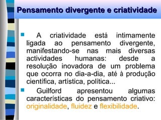 Pensamento divergente e criatividadePensamento divergente e criatividade
 A criatividade está intimamente
ligada ao pensamento divergente,
manifestando-se nas mais diversas
actividades humanas: desde a
resolução inovadora de um problema
que ocorra no dia-a-dia, até à produção
científica, artística, política...
 Guilford apresentou algumas
características do pensamento criativo:
originalidade, fluidez e flexibilidade.
 