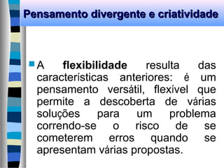 Pensamento divergente e criatividadePensamento divergente e criatividade
 A flexibilidade resulta das
características anteriores: é um
pensamento versátil, flexível que
permite a descoberta de várias
soluções para um problema
correndo-se o risco de se
cometerem erros quando se
apresentam várias propostas.
 