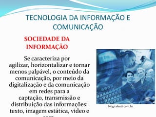 TECNOLOGIA DA INFORMAÇÃO E
            COMUNICAÇÃO
      SOCIEDADE DA
       INFORMAÇÃO
       Se caracteriza por
agilizar, horizontalizar e tornar
menos palpável, o conteúdo da
  comunicação, por meio da
digitalização e da comunicação
         em redes para a
    captação, transmissão e
 distribuição das informações:      blog.talenti.com.br
texto, imagem estática, vídeo e
 