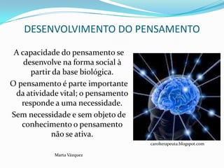 DESENVOLVIMENTO DO PENSAMENTO

 A capacidade do pensamento se
    desenvolve na forma social à
      partir da base biológica.
O pensamento é parte importante
 da atividade vital; o pensamento
   responde a uma necessidade.
Sem necessidade e sem objeto de
   conhecimento o pensamento
            não se ativa.
                                    carolterapeuta.blogspot.com

            Marta Vázquez
 