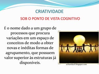 CRIATIVIDADE
         SOB O PONTO DE VISTA COGNITIVO

É o nome dado a um grupo de
    processos que procura
 variações em um espaço de
  conceitos de modo a obter
  novas e inéditas formas de
 agrupamento, que possuem
valor superior às estruturas já
         disponíveis.             acharefacil.blogspot.com
 