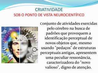 CRIATIVIDADE
        SOB O PONTO DE VISTA NEUROCIENTÍFICO

                                   Conjunto de atividades exercidas
                                       pelo cérebro na busca de
                                      padrões que provoquem a
                                     identificação perceptual de
                                      novos objetos que, mesmo
                                   usando "pedaços" de estruturas
                                   perceptuais antigas, apresentem
                                      uma peculiar ressonância,
educacaonaempresa.blogspot.com         caracterizadora do "novo
                                     valioso", digno de atenção.
 