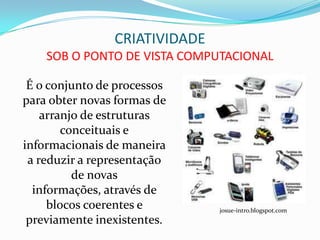 CRIATIVIDADE
    SOB O PONTO DE VISTA COMPUTACIONAL

 É o conjunto de processos
para obter novas formas de
    arranjo de estruturas
        conceituais e
informacionais de maneira
 a reduzir a representação
          de novas
  informações, através de
     blocos coerentes e        josue-intro.blogspot.com
 previamente inexistentes.
 